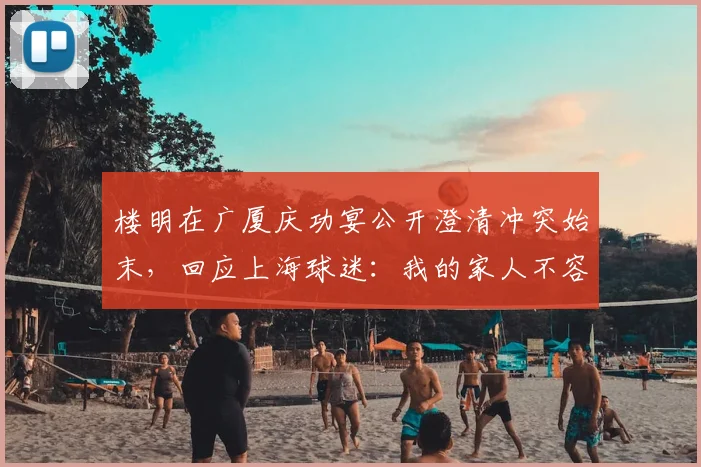 楼明在广厦庆功宴公开澄清冲突始末,回应上海球迷:我的家人不容受辱