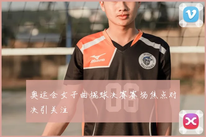 奥运会女子曲棍球决赛赛场焦点对决引关注