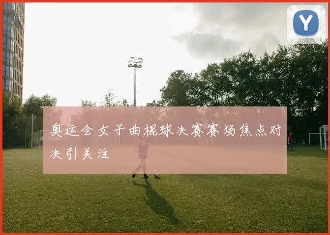 奥运会女子曲棍球决赛赛场焦点对决引关注