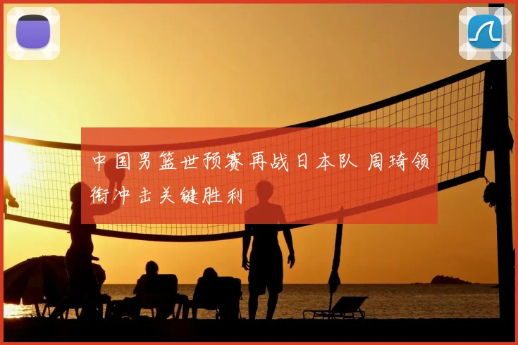 中国男篮世预赛再战日本队 周琦领衔冲击关键胜利