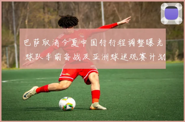 巴萨取消今夏中国行行程调整曝光 球队季前备战及亚洲球迷观赛计划受影响