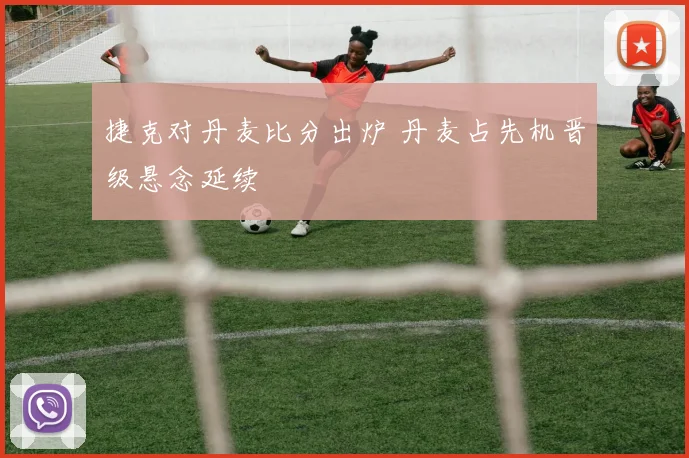 捷克对丹麦比分出炉 丹麦占先机晋级悬念延续