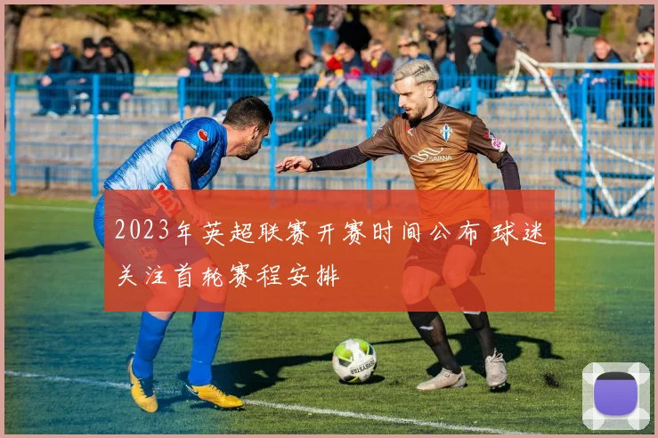 2023年英超联赛开赛时间公布 球迷关注首轮赛程安排