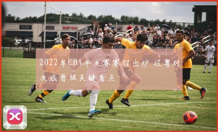 2022年CBA半决赛赛程出炉 辽粤对决成晋级关键看点