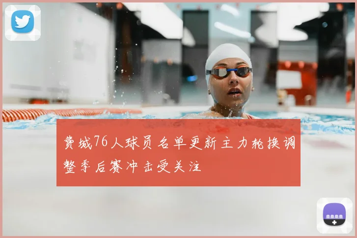 费城76人球员名单更新主力轮换调整季后赛冲击受关注