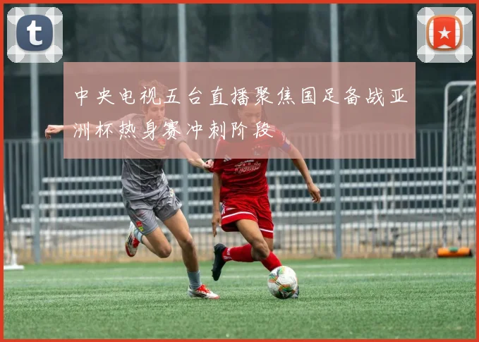 中央电视五台直播聚焦国足备战亚洲杯热身赛冲刺阶段