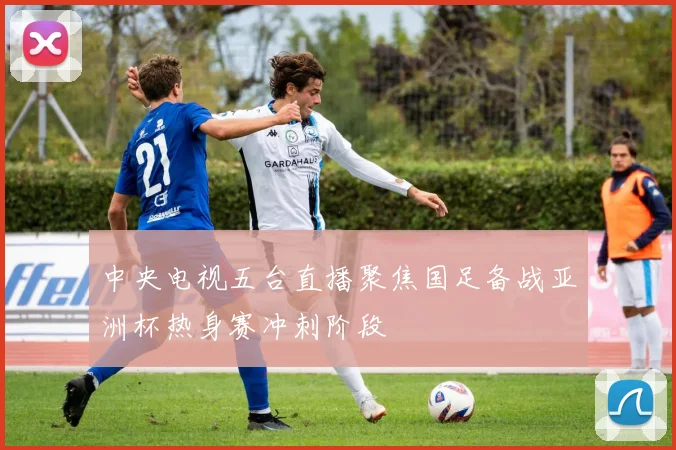 中央电视五台直播聚焦国足备战亚洲杯热身赛冲刺阶段