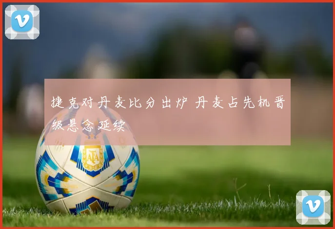 捷克对丹麦比分出炉 丹麦占先机晋级悬念延续
