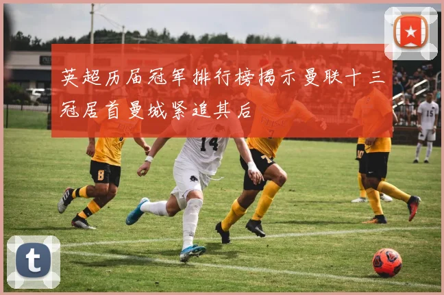 英超历届冠军排行榜揭示曼联十三冠居首曼城紧追其后