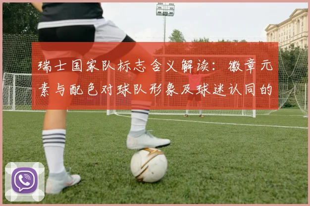 瑞士国家队标志含义解读:徽章元素与配色对球队形象及球迷认同的影响