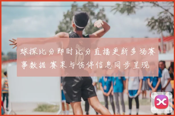 球探比分即时比分直播更新多场赛事数据 赛果与伤停信息同步呈现