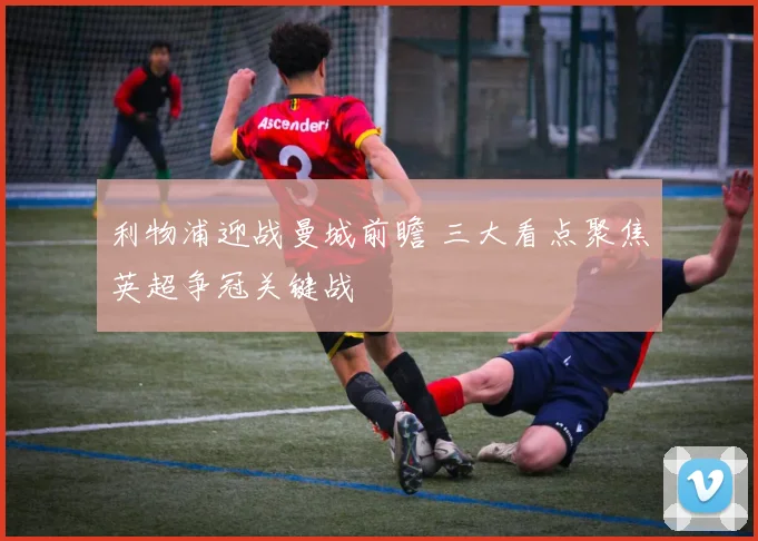 利物浦迎战曼城前瞻 三大看点聚焦英超争冠关键战