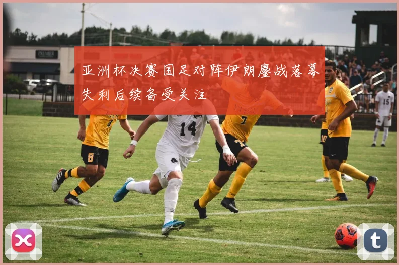 亚洲杯决赛国足对阵伊朗鏖战落幕失利后续备受关注