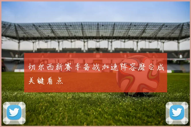切尔西新赛季备战加速阵容磨合成关键看点