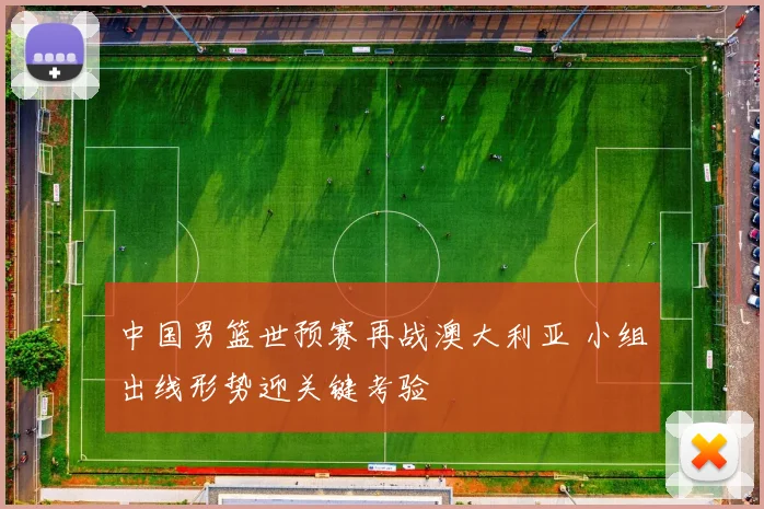 中国男篮世预赛再战澳大利亚 小组出线形势迎关键考验