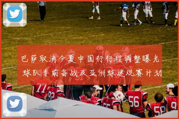 巴萨取消今夏中国行行程调整曝光 球队季前备战及亚洲球迷观赛计划受影响
