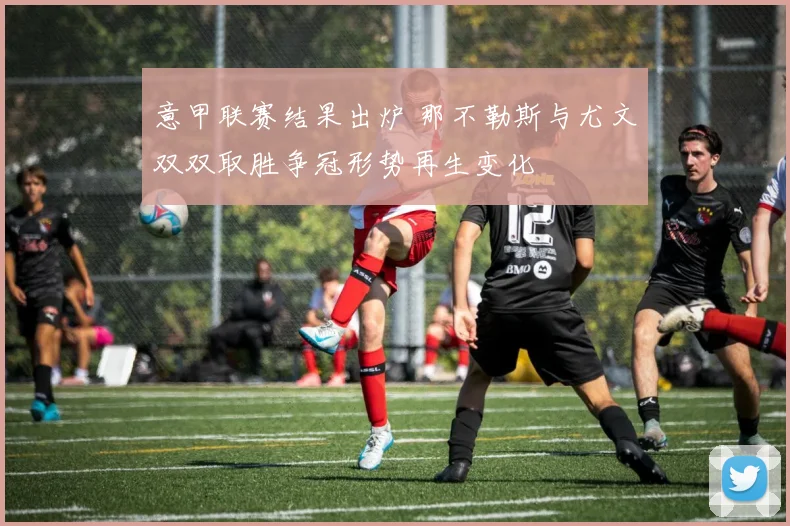 意甲联赛结果出炉 那不勒斯与尤文双双取胜争冠形势再生变化