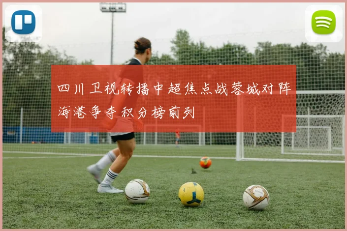 四川卫视转播中超焦点战蓉城对阵海港争夺积分榜前列