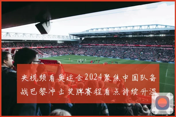 央视频看奥运会2024聚焦中国队备战巴黎冲击奖牌赛程看点持续升温