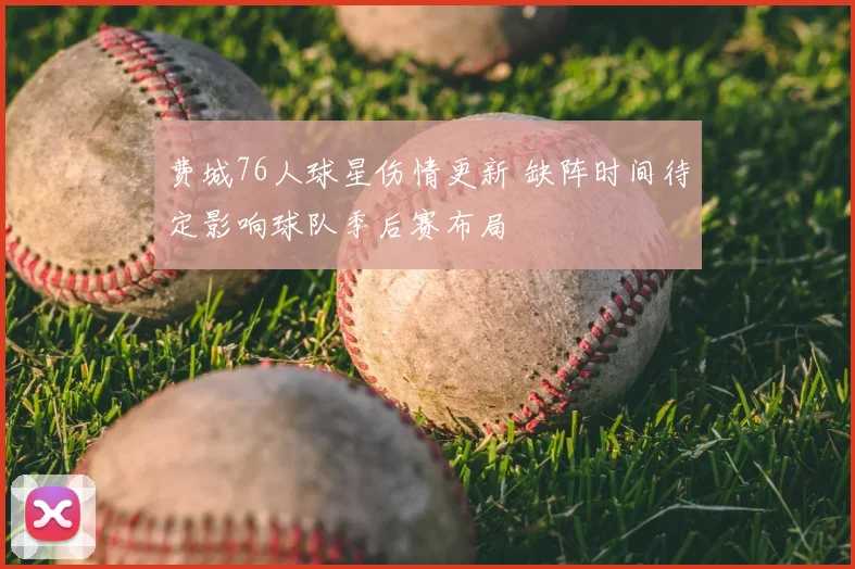 费城76人球星伤情更新 缺阵时间待定影响球队季后赛布局