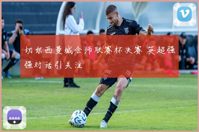 切尔西曼城会师联赛杯决赛 英超强强对话引关注