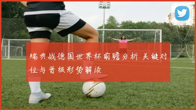 瑞典战德国世界杯前瞻分析 关键对位与晋级形势解读