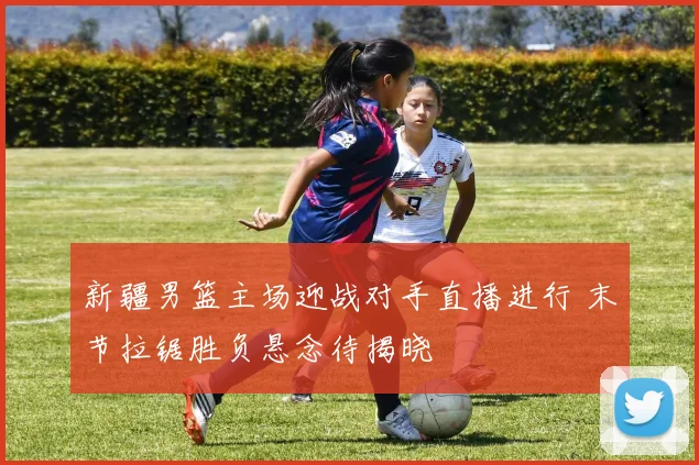 新疆男篮主场迎战对手直播进行 末节拉锯胜负悬念待揭晓