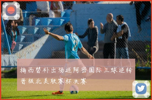 梅西替补出场迈阿密国际三球逆转晋级北美联赛杯决赛