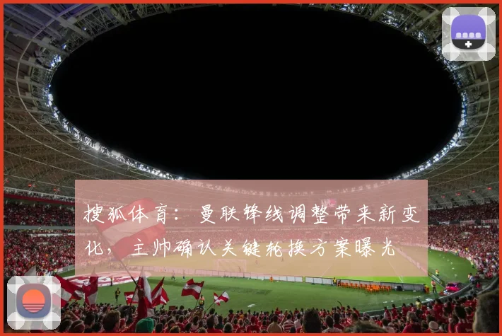 搜狐体育：曼联锋线调整带来新变化，主帅确认关键轮换方案曝光