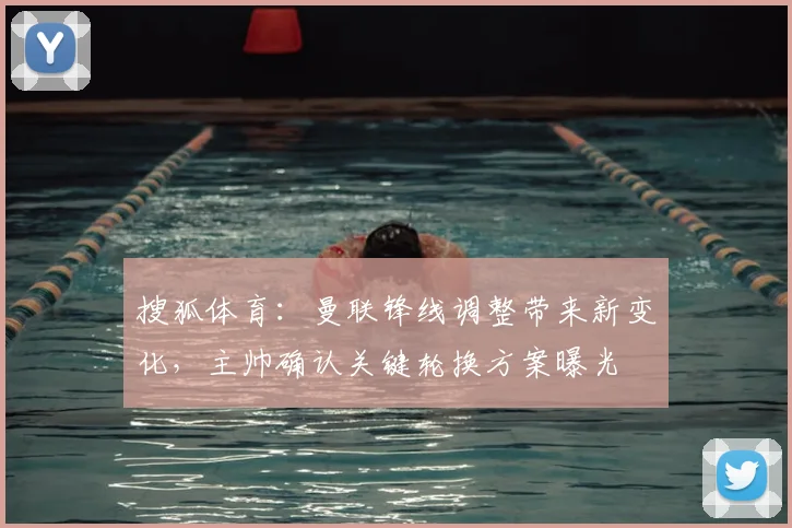 搜狐体育：曼联锋线调整带来新变化，主帅确认关键轮换方案曝光