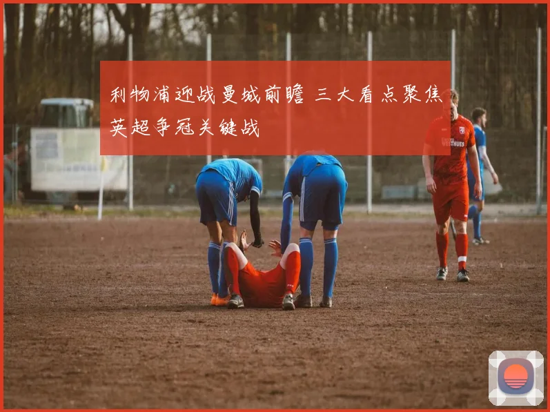 利物浦迎战曼城前瞻 三大看点聚焦英超争冠关键战