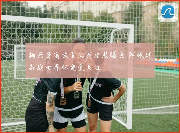 梅西身高恢复治疗进展曝光 阿根廷备战世界杯更受关注