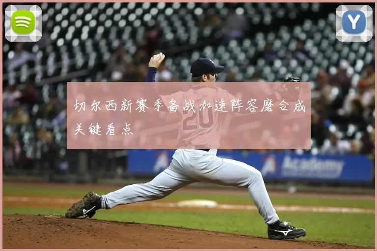切尔西新赛季备战加速阵容磨合成关键看点