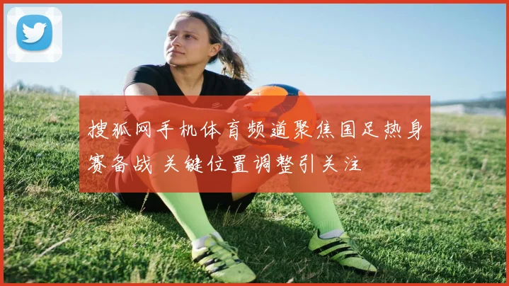 搜狐网手机体育频道聚焦国足热身赛备战 关键位置调整引关注