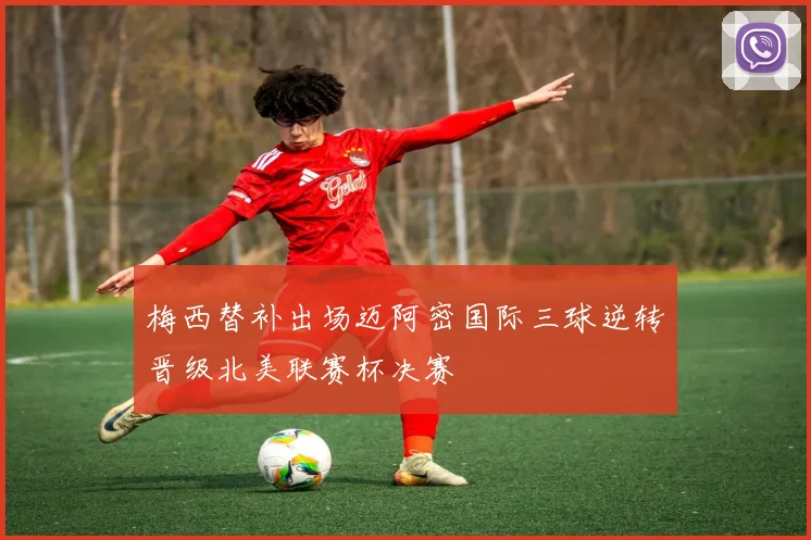 梅西替补出场迈阿密国际三球逆转晋级北美联赛杯决赛