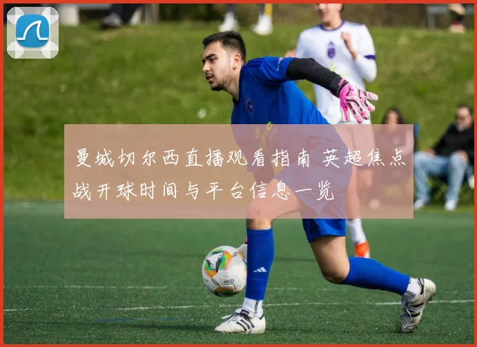 曼城切尔西直播观看指南 英超焦点战开球时间与平台信息一览