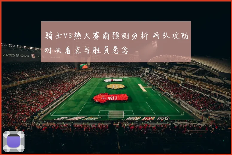 骑士vs热火赛前预测分析 两队攻防对决看点与胜负悬念